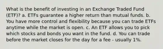 What is the benefit of investing in an Exchange Traded Fund (ETF)? a. ETFs guarantee a higher return than mutual funds. b. You have more control and flexibility because you can trade ETFs anytime while the market is open. c. An ETF allows you to pick which stocks and bonds you want in the fund. d. You can trade before the market closes for the day for a fee - usually 1%.