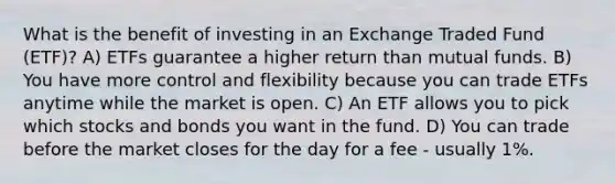 What is the benefit of investing in an Exchange Traded Fund (ETF)? A) ETFs guarantee a higher return than mutual funds. B) You have more control and flexibility because you can trade ETFs anytime while the market is open. C) An ETF allows you to pick which stocks and bonds you want in the fund. D) You can trade before the market closes for the day for a fee - usually 1%.