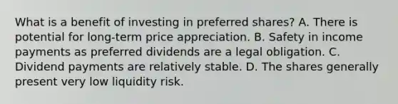 What is a benefit of investing in preferred shares? A. There is potential for long-term price appreciation. B. Safety in income payments as preferred dividends are a legal obligation. C. Dividend payments are relatively stable. D. The shares generally present very low liquidity risk.