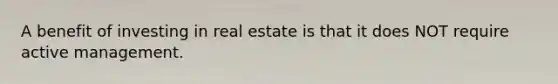 A benefit of investing in real estate is that it does NOT require active management.