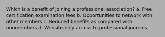 Which is a benefit of joining a professional association? a. Free certification examination fees b. Opportunities to network with other members c. Reduced benefits as compared with nonmembers d. Website-only access to professional journals