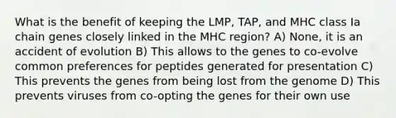 What is the benefit of keeping the LMP, TAP, and MHC class Ia chain genes closely linked in the MHC region? A) None, it is an accident of evolution B) This allows to the genes to co-evolve common preferences for peptides generated for presentation C) This prevents the genes from being lost from the genome D) This prevents viruses from co-opting the genes for their own use