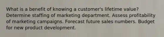 What is a benefit of knowing a customer's lifetime value? Determine staffing of marketing department. Assess profitability of marketing campaigns. Forecast future sales numbers. Budget for new product development.