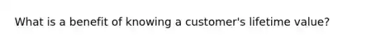 What is a benefit of knowing a customer's lifetime value?