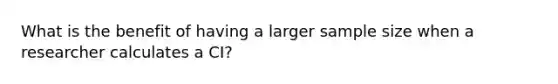 What is the benefit of having a larger sample size when a researcher calculates a CI?