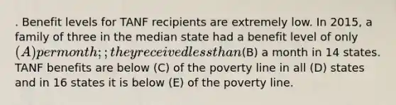 . Benefit levels for TANF recipients are extremely low. In 2015, a family of three in the median state had a benefit level of only (A) per month; ; they received less than(B) a month in 14 states. TANF benefits are below (C) of the poverty line in all (D) states and in 16 states it is below (E) of the poverty line.