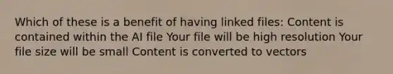 Which of these is a benefit of having linked files: Content is contained within the AI file Your file will be high resolution Your file size will be small Content is converted to vectors