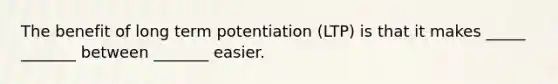 The benefit of long term potentiation (LTP) is that it makes _____ _______ between _______ easier.