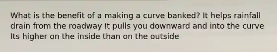 What is the benefit of a making a curve banked? It helps rainfall drain from the roadway It pulls you downward and into the curve Its higher on the inside than on the outside