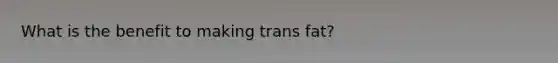 What is the benefit to making trans fat?