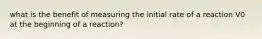 what is the benefit of measuring the initial rate of a reaction V0 at the beginning of a reaction?