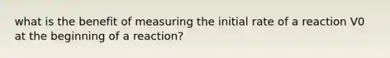 what is the benefit of measuring the initial rate of a reaction V0 at the beginning of a reaction?