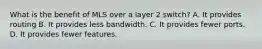 What is the benefit of MLS over a layer 2 switch? A. It provides routing B. It provides less bandwidth. C. It provides fewer ports. D. It provides fewer features.