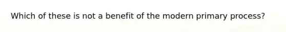 Which of these is not a benefit of the modern primary process?