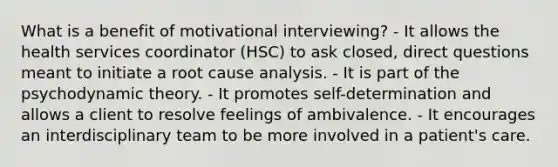 What is a benefit of motivational interviewing? - It allows the health services coordinator (HSC) to ask closed, direct questions meant to initiate a root cause analysis. - It is part of the psychodynamic theory. - It promotes self-determination and allows a client to resolve feelings of ambivalence. - It encourages an interdisciplinary team to be more involved in a patient's care.