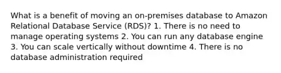 What is a benefit of moving an on-premises database to Amazon Relational Database Service (RDS)? 1. There is no need to manage operating systems 2. You can run any database engine 3. You can scale vertically without downtime 4. There is no database administration required