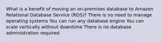 What is a benefit of moving an on-premises database to Amazon Relational Database Service (RDS)? There is no need to manage operating systems You can run any database engine You can scale vertically without downtime There is no database administration required