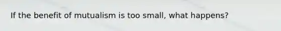 If the benefit of mutualism is too small, what happens?