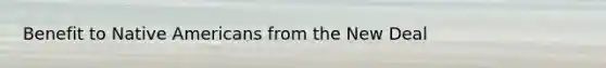 Benefit to <a href='https://www.questionai.com/knowledge/k3QII3MXja-native-americans' class='anchor-knowledge'>native americans</a> from the New Deal