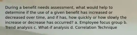 During a benefit needs assessment, what would help to determine if the use of a given benefit has increased or decreased over time, and if has, how quickly or how slowly the increase or decrease has occurred? a. Employee focus group b. Trend analysis c. What-if analysis d. Correlation Technique