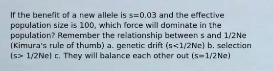 If the benefit of a new allele is s=0.03 and the effective population size is 100, which force will dominate in the population? Remember the relationship between s and 1/2Ne (Kimura's rule of thumb) a. genetic drift (s 1/2Ne) c. They will balance each other out (s=1/2Ne)