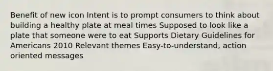 Benefit of new icon Intent is to prompt consumers to think about building a healthy plate at meal times Supposed to look like a plate that someone were to eat Supports Dietary Guidelines for Americans 2010 Relevant themes Easy-to-understand, action oriented messages