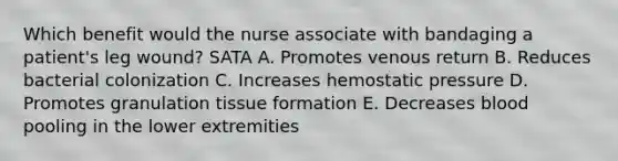 Which benefit would the nurse associate with bandaging a patient's leg wound? SATA A. Promotes venous return B. Reduces bacterial colonization C. Increases hemostatic pressure D. Promotes granulation tissue formation E. Decreases blood pooling in the lower extremities