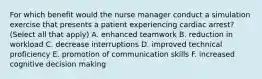 For which benefit would the nurse manager conduct a simulation exercise that presents a patient experiencing cardiac arrest? (Select all that apply) A. enhanced teamwork B. reduction in workload C. decrease interruptions D. improved technical proficiency E. promotion of communication skills F. increased cognitive decision making