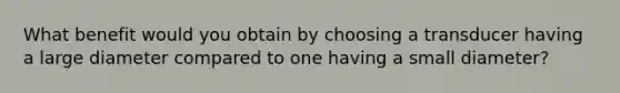 What benefit would you obtain by choosing a transducer having a large diameter compared to one having a small diameter?