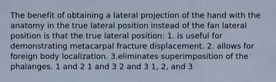 The benefit of obtaining a lateral projection of the hand with the anatomy in the true lateral position instead of the fan lateral position is that the true lateral position: 1. is useful for demonstrating metacarpal fracture displacement. 2. allows for foreign body localization. 3.eliminates superimposition of the phalanges. 1 and 2 1 and 3 2 and 3 1, 2, and 3