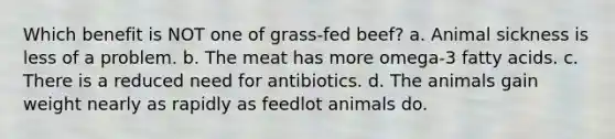 Which benefit is NOT one of grass-fed beef? a. Animal sickness is less of a problem. b. The meat has more omega-3 fatty acids. c. There is a reduced need for antibiotics. d. The animals gain weight nearly as rapidly as feedlot animals do.