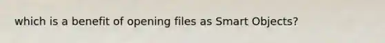 which is a benefit of opening files as Smart Objects?