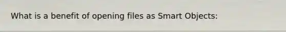 What is a benefit of opening files as Smart Objects: