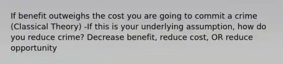 If benefit outweighs the cost you are going to commit a crime (Classical Theory) -If this is your underlying assumption, how do you reduce crime? Decrease benefit, reduce cost, OR reduce opportunity