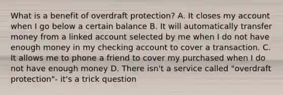 What is a benefit of overdraft protection? A. It closes my account when I go below a certain balance B. It will automatically transfer money from a linked account selected by me when I do not have enough money in my checking account to cover a transaction. C. It allows me to phone a friend to cover my purchased when I do not have enough money D. There isn't a service called "overdraft protection"- it's a trick question