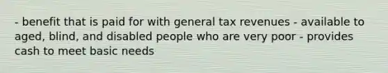 - benefit that is paid for with general tax revenues - available to aged, blind, and disabled people who are very poor - provides cash to meet basic needs