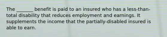 The _______ benefit is paid to an insured who has a less-than-total disability that reduces employment and earnings. It supplements the income that the partially-disabled insured is able to earn.