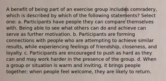 A benefit of being part of an exercise group includes comradery, which is described by which of the following statements? Select one: a. Participants have people they can compare themselves with. Being able to see what others can do and achieve can serve as further motivation. b. Participants are forming connections with people who are attempting to achieve similar results, while experiencing feelings of friendship, closeness, and loyalty. c. Participants are encouraged to push as hard as they can and may work harder in the presence of the group. d. When a group or situation is warm and inviting, it brings people together; when people feel welcome, they are likely to return.