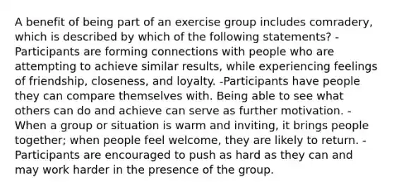 A benefit of being part of an exercise group includes comradery, which is described by which of the following statements? -Participants are forming connections with people who are attempting to achieve similar results, while experiencing feelings of friendship, closeness, and loyalty. -Participants have people they can compare themselves with. Being able to see what others can do and achieve can serve as further motivation. -When a group or situation is warm and inviting, it brings people together; when people feel welcome, they are likely to return. -Participants are encouraged to push as hard as they can and may work harder in the presence of the group.