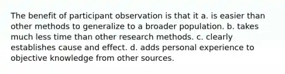 The benefit of participant observation is that it a. is easier than other methods to generalize to a broader population. b. takes much less time than other research methods. c. clearly establishes cause and effect. d. adds personal experience to objective knowledge from other sources.