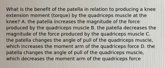 What is the benefit of the patella in relation to producing a knee extension moment (torque) by the quadriceps muscle at the knee? A. the patella increases the magnitude of the force produced by the quadriceps muscle B. the patella decreases the magnitude of the force produced by the quadriceps muscle C. the patella changes the angle of pull of the quadriceps muscle, which increases the moment arm of the quadriceps force D. the patella changes the angle of pull of the quadriceps muscle, which decreases the moment arm of the quadriceps force