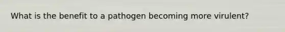 What is the benefit to a pathogen becoming more virulent?