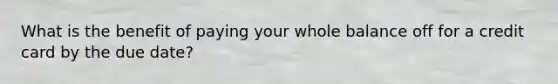 What is the benefit of paying your whole balance off for a credit card by the due date?