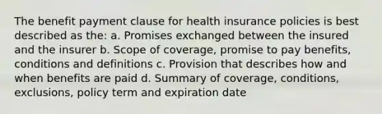 The benefit payment clause for health insurance policies is best described as the: a. Promises exchanged between the insured and the insurer b. Scope of coverage, promise to pay benefits, conditions and definitions c. Provision that describes how and when benefits are paid d. Summary of coverage, conditions, exclusions, policy term and expiration date