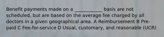 Benefit payments made on a ____________ basis are not scheduled, but are based on the average fee charged by all doctors in a given geographical area. A Reimbursement B Pre-paid C Fee-for-service D Usual, customary, and reasonable (UCR)