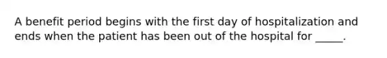 A benefit period begins with the first day of hospitalization and ends when the patient has been out of the hospital for _____.