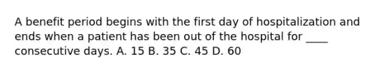 A benefit period begins with the first day of hospitalization and ends when a patient has been out of the hospital for ____ consecutive days. A. 15 B. 35 C. 45 D. 60
