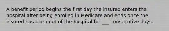 A benefit period begins the first day the insured enters the hospital after being enrolled in Medicare and ends once the insured has been out of the hospital for ___ consecutive days.