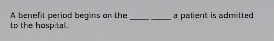 A benefit period begins on the _____ _____ a patient is admitted to the hospital.