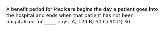 A benefit period for Medicare begins the day a patient goes into the hospital and ends when that patient has not been hospitalized for _____ days. A) 120 B) 60 C) 90 D) 30